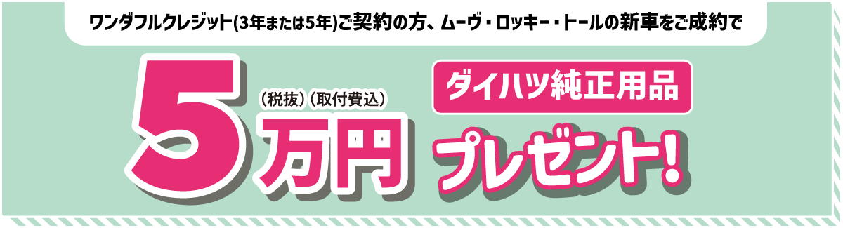 ワンダフルクレジット(3年または5年)ご契約の方 ムーヴ・トール・ロッキーの新車をご成約で　ダイハツ純正用品5万円(税抜)(取付費込)プレゼント!